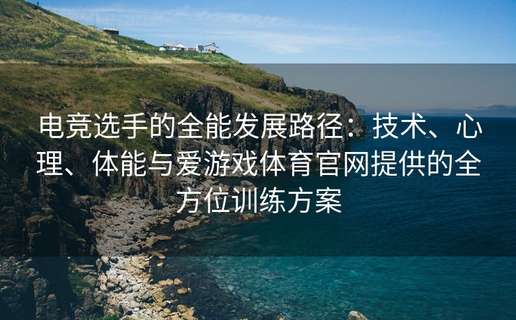 电竞选手的全能发展路径：技术、心理、体能与爱游戏体育官网提供的全方位训练方案