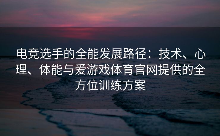 电竞选手的全能发展路径：技术、心理、体能与爱游戏体育官网提供的全方位训练方案